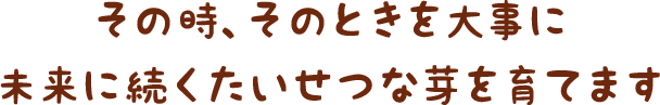 その時、そのときを大事に　未来に続くたいせつな芽を育てます